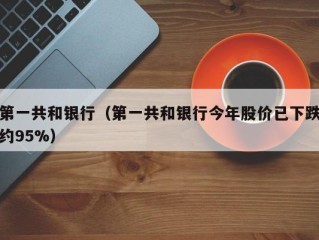 第一共和银行（第一共和银行今年股价已下跌约95%）