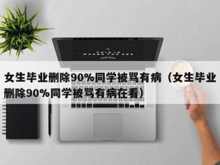 女生毕业删除90%同学被骂有病（女生毕业删除90%同学被骂有病在看）