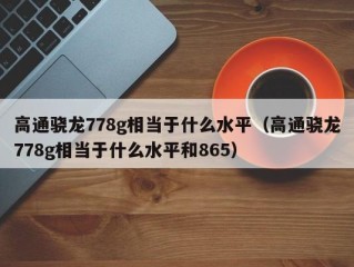 高通骁龙778g相当于什么水平（高通骁龙778g相当于什么水平和865）