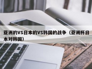 亚洲的VS日本的VS韩国的战争（亚洲杯日本对韩国）