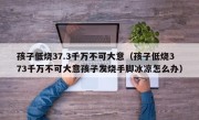 孩子低烧37.3千万不可大意（孩子低烧373千万不可大意孩子发烧手脚冰凉怎么办）