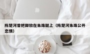 陈楚河曾把脚放在朱珠腿上（陈楚河朱珠公开恋情）