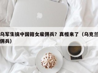 乌军生擒中国籍女雇佣兵？真相来了（乌克兰佣兵）