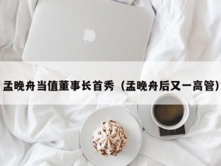 孟晚舟当值董事长首秀（孟晚舟后又一高管）