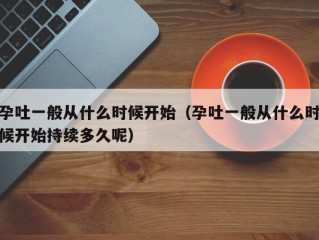 孕吐一般从什么时候开始（孕吐一般从什么时候开始持续多久呢）