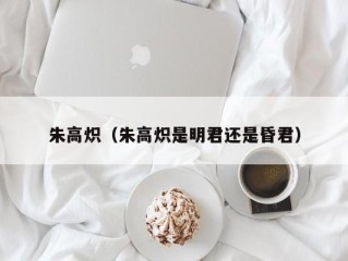 朱高炽（朱高炽是明君还是昏君）